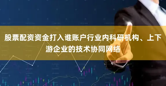 股票配资资金打入谁账户行业内科研机构、上下游企业的技术协同网络