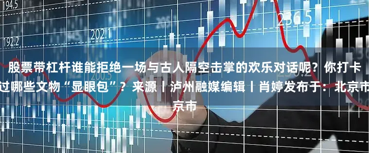 股票带杠杆谁能拒绝一场与古人隔空击掌的欢乐对话呢？你打卡过哪些文物“显眼包”？来源丨泸州融媒编辑丨肖婷发布于：北京市