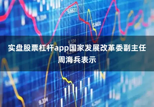 实盘股票杠杆app国家发展改革委副主任周海兵表示