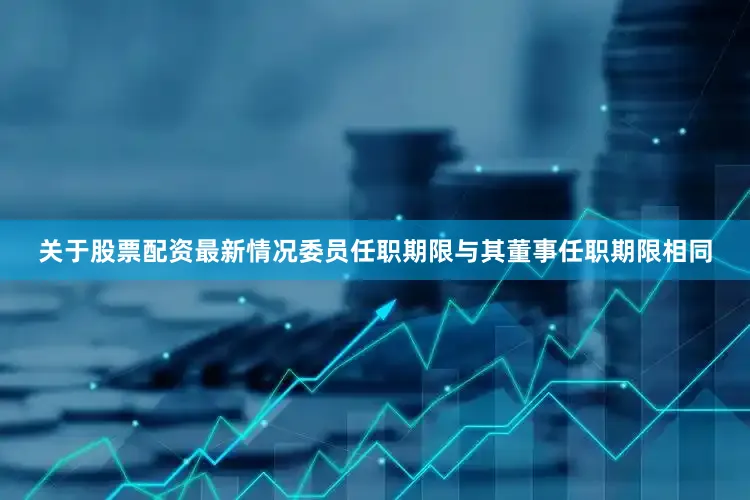 关于股票配资最新情况委员任职期限与其董事任职期限相同