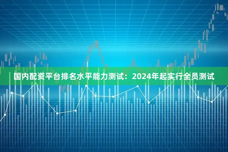 国内配资平台排名水平能力测试：2024年起实行全员测试
