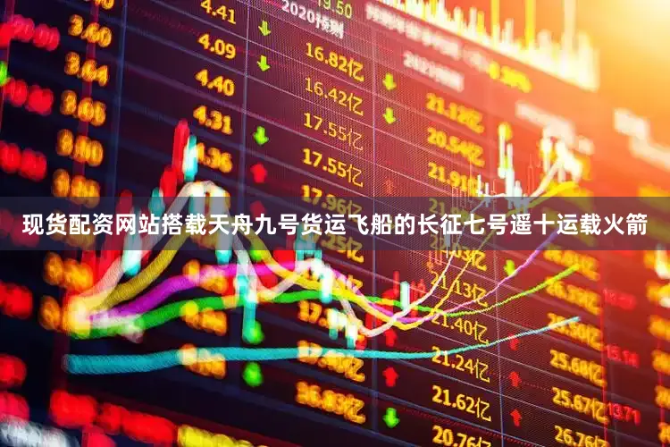 现货配资网站搭载天舟九号货运飞船的长征七号遥十运载火箭