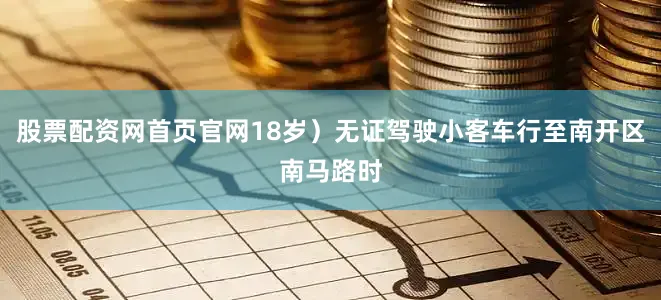 股票配资网首页官网18岁）无证驾驶小客车行至南开区南马路时