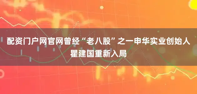 配资门户网官网曾经“老八股”之一申华实业创始人瞿建国重新入局