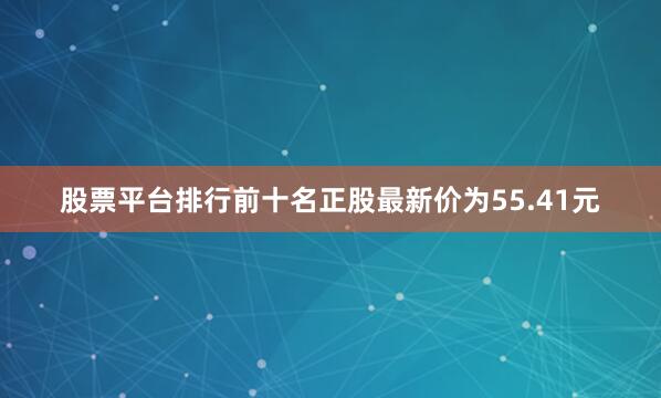 股票平台排行前十名正股最新价为55.41元