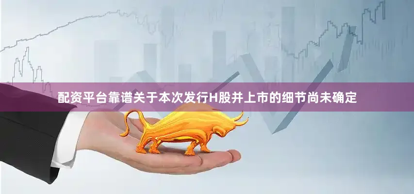 配资平台靠谱关于本次发行H股并上市的细节尚未确定