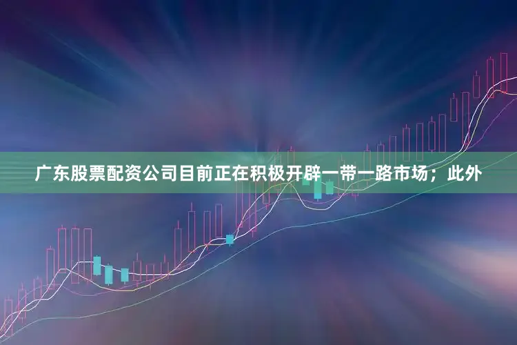 广东股票配资公司目前正在积极开辟一带一路市场；此外