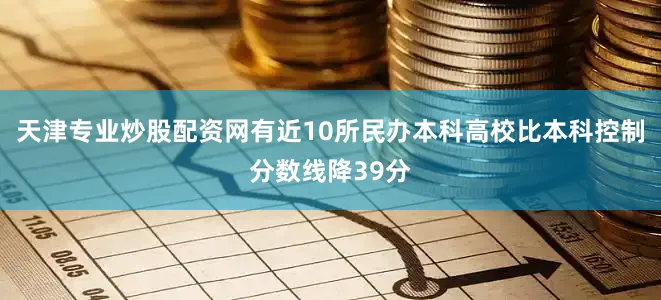 天津专业炒股配资网有近10所民办本科高校比本科控制分数线降39分