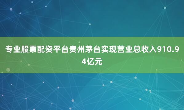 专业股票配资平台贵州茅台实现营业总收入910.94亿元