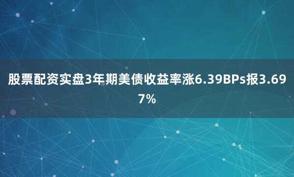 股票配资实盘3年期美债收益率涨6.39BPs报3.697%