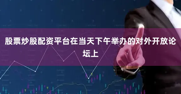 股票炒股配资平台在当天下午举办的对外开放论坛上